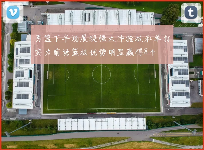男篮下半场展现强大冲抢板和单打实力前场篮板优势明显赢得8个