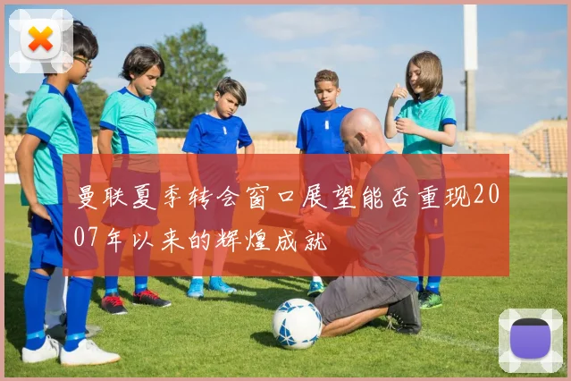 曼联夏季转会窗口展望能否重现2007年以来的辉煌成就