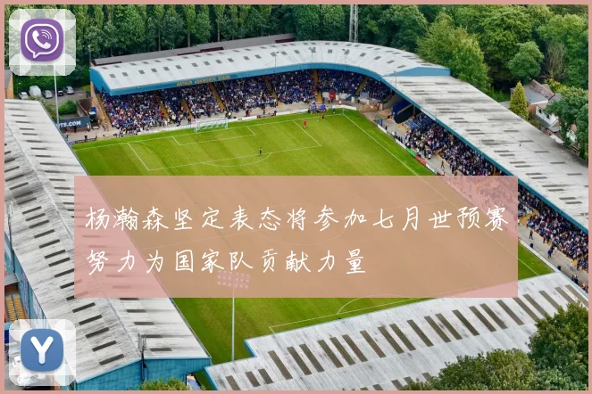 杨瀚森坚定表态将参加七月世预赛努力为国家队贡献力量