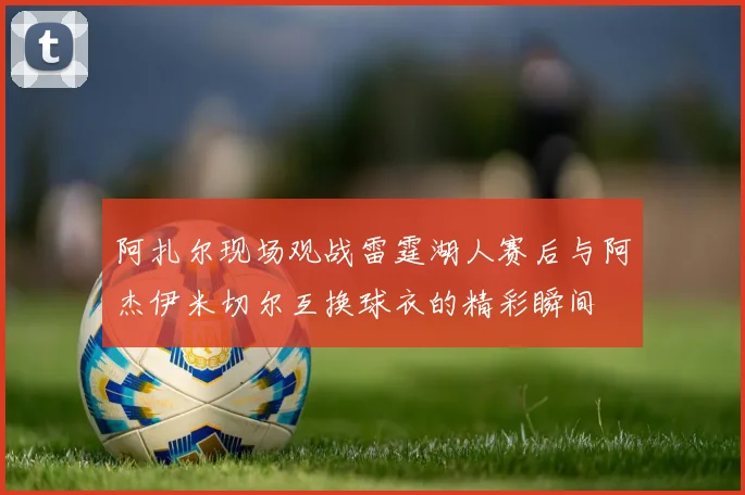 阿扎尔现场观战雷霆湖人赛后与阿杰伊米切尔互换球衣的精彩瞬间